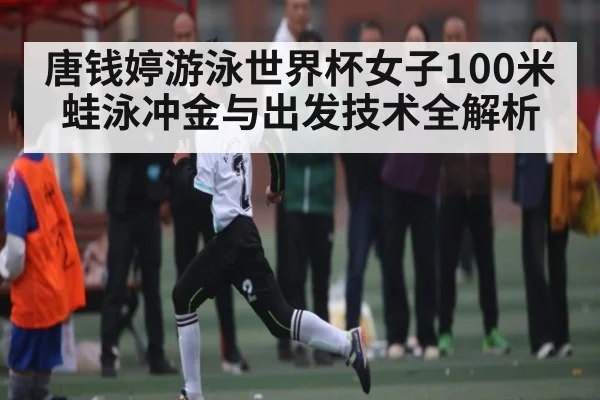 唐钱婷游泳世界杯女子100米蛙泳冲金与出发技术全解析